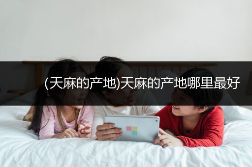 （天麻的产地)天麻的产地哪里最好